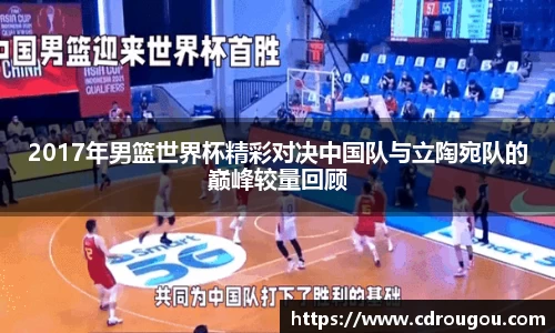 2017年男篮世界杯精彩对决中国队与立陶宛队的巅峰较量回顾